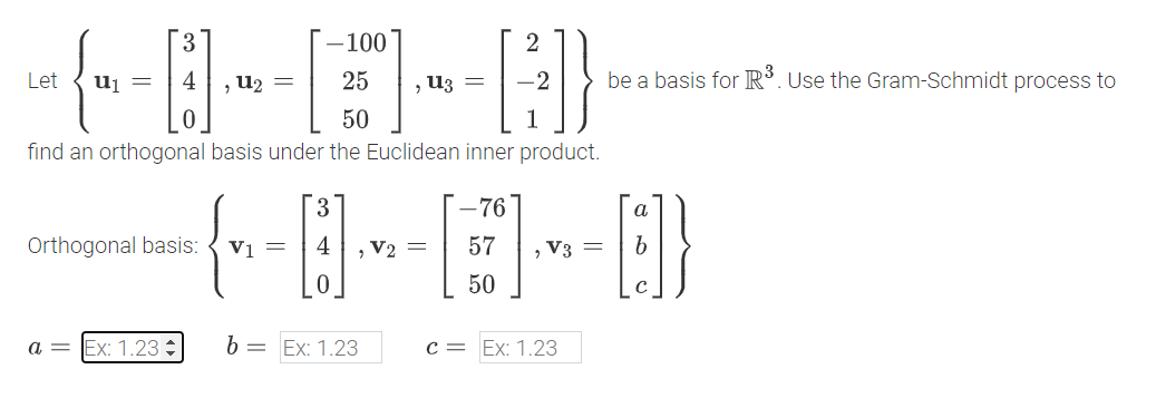 [
-100
25
2
{-A-E-A}
Let
=
, =
50
, =
find an orthogonal basis under the Euclidean inner product.
Orthogonal basis:
3
-76
57
be a basis for R³. Use the Gram-Schmidt process to
α
V3 = b
{--0--[1]-0}
V1 = 4 V2=
50
с
a =
Ex: 1.23
b = Ex: 1.23
C = Ex: 1.23