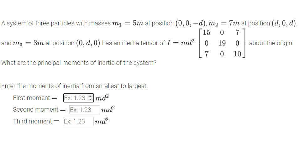 A system of three particles with masses m₁ = 5m at position (0, 0, -d), m2 = 7m at position (d, 0, d),
15
0
7
and m3 = 3m at position (0, d, 0) has an inertia tensor of I = md²
0
19
0
about the origin.
7
0
10
What are the principal moments of inertia of the system?
Enter the moments of inertia from smallest to largest.
First moment = Ex: 1.23
Second moment = Ex: 1.23
Imd²
Third moment = Ex: 1.23
md²
md²