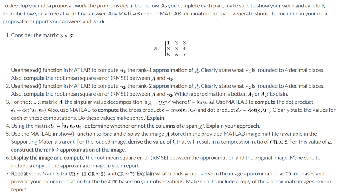 To develop your idea proposal, work the problems described below. As you complete each part, make sure to show your work and carefully
describe how you arrive at your final answer. Any MATLAB code or MATLAB terminal outputs you generate should be included in your idea
proposal to support your answers and work.
1. Consider the matrix: 3 × 3:
[1 2 31
A =
3 34
[567]
Use the svd() function in MATLAB to compute A₁, the rank-1 approximation of A. Clearly state what A₁ is, rounded to 4 decimal places.
Also, compute the root mean square error (RMSE) between A and A₁.
2. Use the svd() function in MATLAB to compute A2, the rank-2 approximation of A. Clearly state what A₂ is, rounded to 4 decimal places.
Also, compute the root mean square error (RMSE) between A and A₂. Which approximation is better, A₁ or A₂? Explain.
3. For the 3 x 3 matrix A. the singular value decomposition is A = USV' where ʊ = [u₁₂u] Use MATLAB to compute the dot product
d₁ = dot(u₁, u₂). Also, use MATLAB to compute the cross product c = cross(u₁, u2) and dot product d₂ = dot(c, us). Clearly state the values for
each of these computations. Do these values make sense? Explain.
4. Using the matrixʊ = [u₁ u2 u3], determine whether or not the columns of U span R³. Explain your approach.
5. Use the MATLAB imshow() function to load and display the image A stored in the provided MATLAB image.mat file (available in the
Supporting Materials area). For the loaded image, derive the value of that will result in a compression ratio of CR2. For this value of k
construct the rank-k; approximation of the image.
6. Display the image and compute the root mean square error (RMSE) between the approximation and the original image. Make sure to
include a copy of the approximate image in your report.
7. Repeat steps 5 and 6 for CR 10, CR 25, and CR 75. Explain what trends you observe in the image approximation as CR increases and
provide your recommendation for the best CR based on your observations. Make sure to include a copy of the approximate images in your
report.