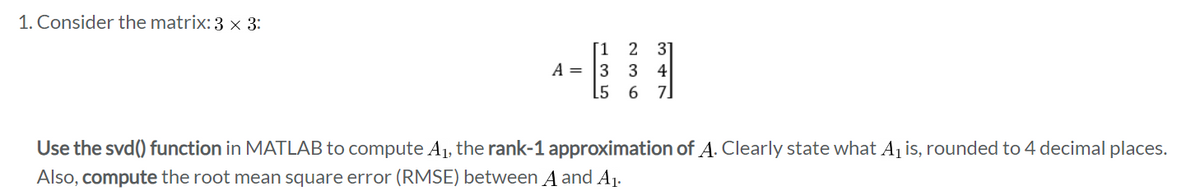 1. Consider the matrix: 3 × 3:
[1 2 3]
A= 3 3 4
[567]
Use the svd() function in MATLAB to compute A₁, the rank-1 approximation of A. Clearly state what A₁ is, rounded to 4 decimal places.
Also, compute the root mean square error (RMSE) between A and A₁.