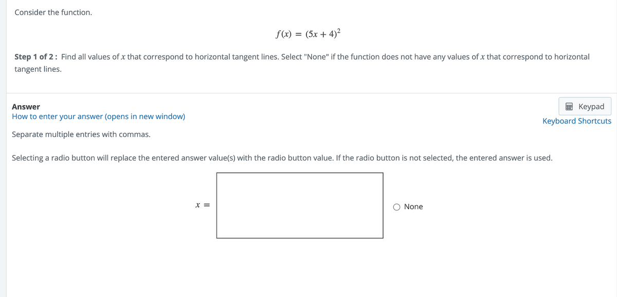 Consider the function.
f(x) = (5x + 4)²
Step 1 of 2: Find all values of x that correspond to horizontal tangent lines. Select "None" if the function does not have any values of x that correspond to horizontal
tangent lines.
Answer
How to enter your answer (opens in new window)
Separate multiple entries with commas.
Selecting a radio button will replace the entered answer value(s) with the radio button value. If the radio button is not selected, the entered answer is used.
X =
Keypad
Keyboard Shortcuts
None