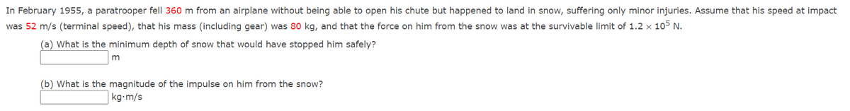 In February 1955, a paratrooper fell 360 m from an airplane without being able to open his chute but happened to land in snow, suffering only minor injuries. Assume that his speed at impact
was 52 m/s (terminal speed), that his mass (including gear) was 80 kg, and that the force on him from the snow was at the survivable limit of 1.2 x 105 N.
(a) What is the minimum depth of snow that would have stopped him safely?
m
(b) What is the magnitude of the impulse on him from the snow?
kg-m/s
