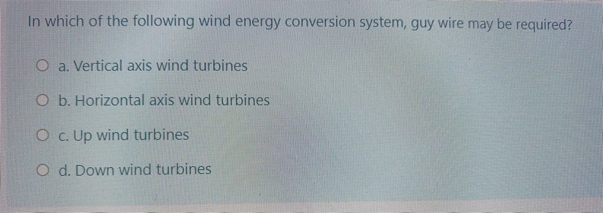 In which of the following wind energy conversion system, guy wire may be required?
O a. Vertical axis wind turbines
Ob. Horizontal axis wind turbines
O c. Up wind turbines
O d. Down wind turbines
