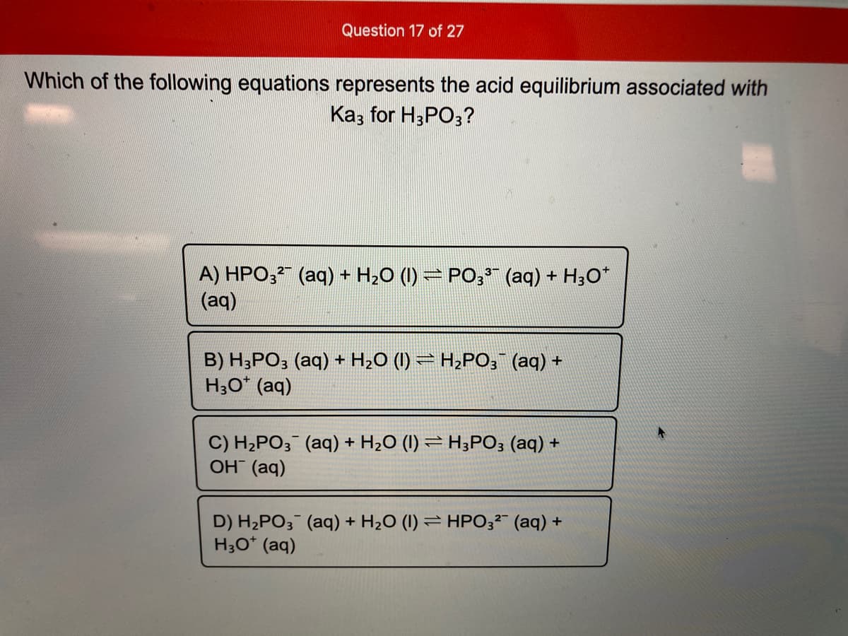 Question 17 of 27
Which of the following equations represents the acid equilibrium associated with
Ka; for H3PO3?
A) HPO; (aq) + H20 (1) = PO; (aq) + H3O*
(aq)
B) H;PO3 (aq) + H20 (I) = H2PO; (aq) +
H;O* (aq)
C) H2PO; (aq) + H2O (I) = H;PO3 (aq) +
OH (aq)
D) H2PO3¯ (aq) + H2O (I) = HPO3²" (aq) +
H3O* (aq)
