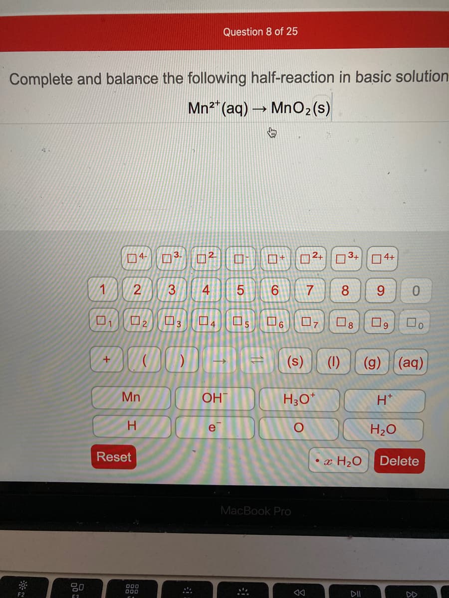 Question 8 of 25
Complete and balance the following half-reaction in basic solution
Mn2" (aq) Mn02(s)
4-
3.
2.
O+
2+
D3+
4+
1
3
6.
7
8.
9.
3
(s)
(1)
(g) (aq)
Mn
OH
H3O*
H*
H.
e
H2O
Reset
• x H2O
Delete
MacBook Pro
000
F2
DII
F3
4+
2.
