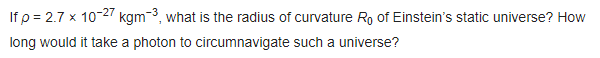 If p = 2.7 x 10-27 kgm-3, what is the radius of curvature R, of Einstein's static universe? How
long would it take a photon to circumnavigate such a universe?
