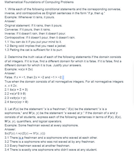 Mathematical Foundations of Computing Problems
1. Write each of the following conditional statements and the corresponding converse,
inverse, and contrapositive as English sentences in the form "if p, then q."
Example: Whenever it rains, it pours.
Answer:
Original statement: If it rains, then it pours.
Converse: If it pours, then it rains.
Inverse: If it doesn't rain, then it doesn't pour.
Contrapositive: If it doesn't pour, then it doesn't rain.
1.1 You can do it if you put your mind to it.
1.2 Being cold implies that you need a jacket.
1.3 Petting the cat is sufficient for it to purr.
2. Determine the truth value of each of the following statements if the domain consists
of all integers. If it is true, find a different domain for which it is false. If it is false, find a
different domain for which it is true. Justify your answers.
Example: vx(x≤ 2x)
Answer:
False. If x = -1, then 2x = -2 and -1 > -2.
True when the domain consists of all nonnegative integers. For all nonnegative integers
x, x ≤ 2x.
2.1 3x(x + 2 = 3)
2.2 x(x^320)
2.3 vxy(x >y)
2.4 3xvy(xy > 0)
3. Let F(x) be the statement "x is a freshman," S(x) be the statement "x is a
sophomore," and W(x, y) be the statement "x waved at y." If the domain of x and y
consists of all students, express each of the following sentences in terms of F(x), S(x).
W(x, y), quantifiers, and logical operators.
Example: Some freshman waved at every sophomore.
Answer:
3x(F(x)^vy(S(y) → W(x, y)))
3.1 There is a freshman and a sophomore who waved at each other.
3.2 There is a sophomore who was not waved at by any freshman.
3.3 Every freshman waved at another freshman.
3.4 There is exactly one sophomore who didn't wave at any student.