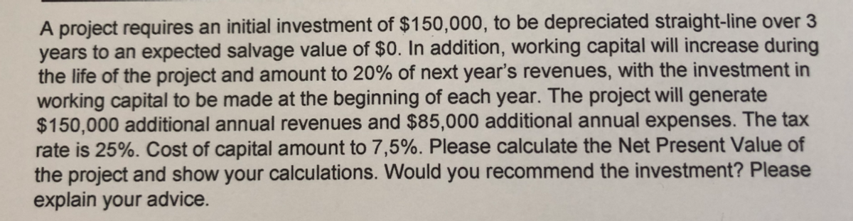 A project requires an initial investment of $150,000, to be depreciated straight-line over 3
years to an expected salvage value of $0. In addition, working capital will increase during
the life of the project and amount to 20% of next year's revenues, with the investment in
working capital to be made at the beginning of each year. The project will generate
$150,000 additional annual revenues and $85,000 additional annual expenses. The tax
rate is 25%. Cost of capital amount to 7,5%. Please calculate the Net Present Value of
the project and show your calculations. Would you recommend the investment? Please
explain your advice.
