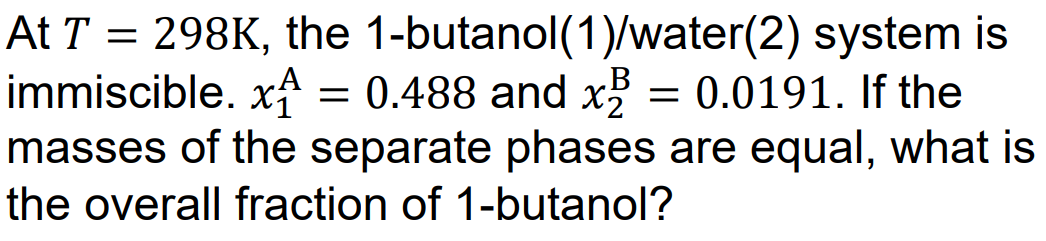 At T = 298K, the 1-butanol(1)/water(2) system is
immiscible. x = 0.488 and x² = 0.0191. If the
masses of the separate phases are equal, what is
the overall fraction of 1-butanol?