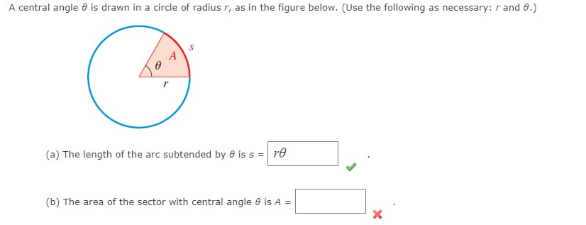 A central angle 8 is drawn in a circle of radius r, as in the figure below. (Use the following as necessary: r and 8.)
A
r
S
(a) The length of the arc subtended by 0 is s = re
(b) The area of the sector with central angle 8 is A =
X