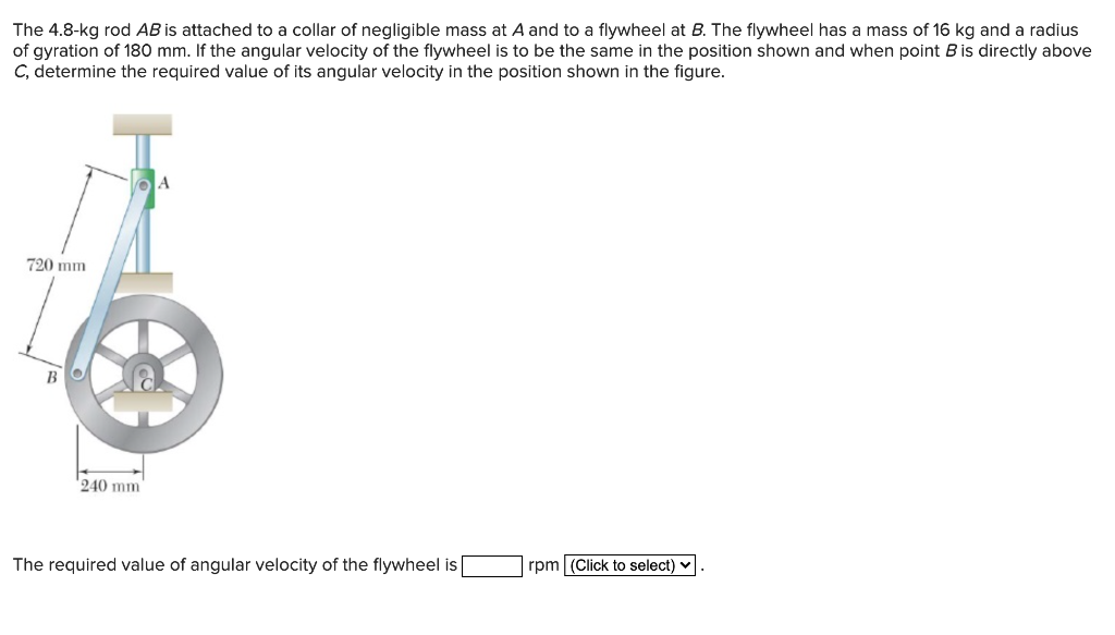 The 4.8-kg rod AB is attached to a collar of negligible mass at A and to a flywheel at B. The flywheel has a mass of 16 kg and a radius
of gyration of 180 mm. If the angular velocity of the flywheel is to be the same in the position shown and when point B is directly above
C, determine the required value of its angular velocity in the position shown in the figure.
720 mm
B
240 mm
The required value of angular velocity of the flywheel is
rpm (Click to select)