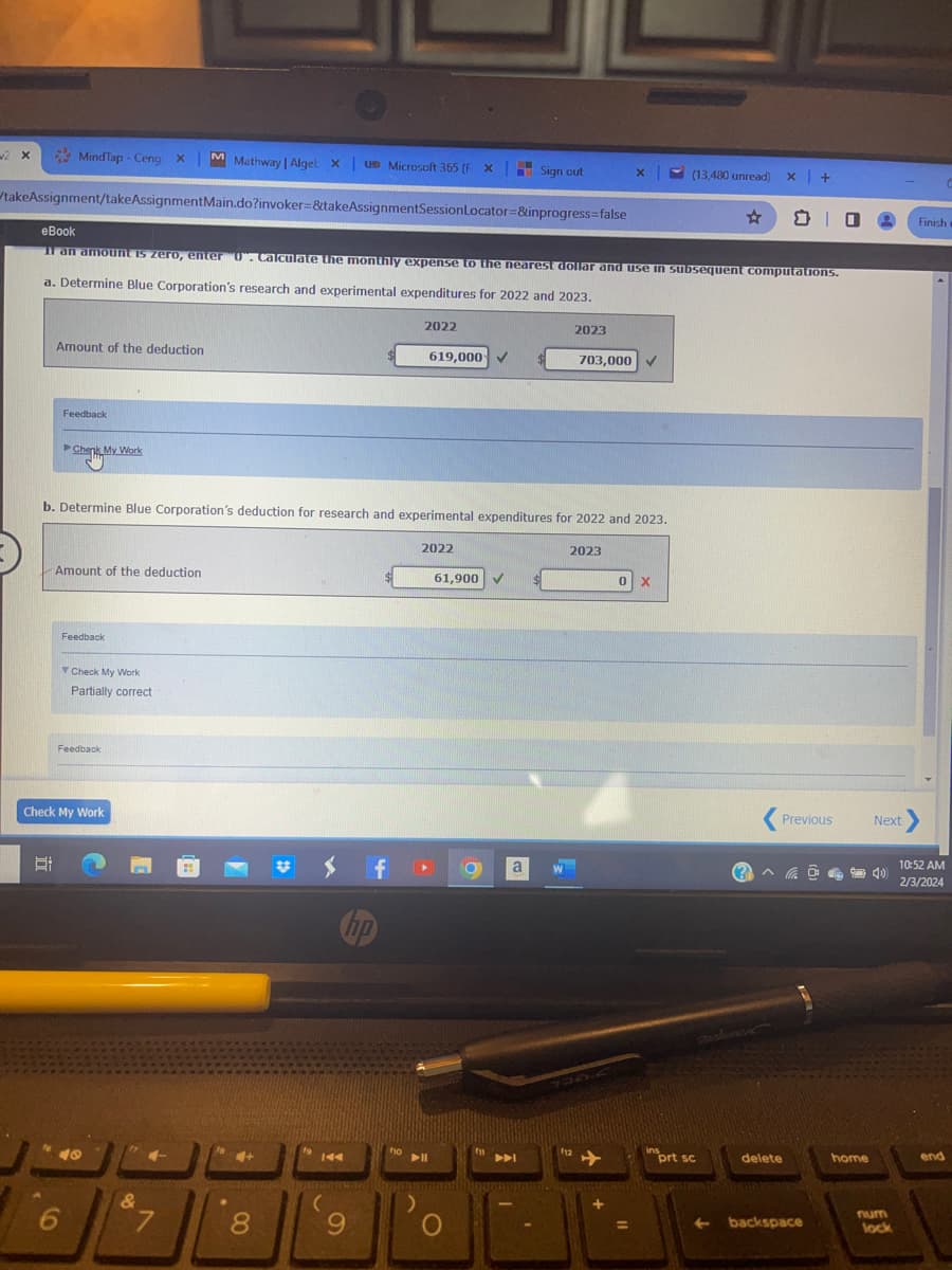 w2 X
takeAssignment/takeAssignmentMain.do?invoker=&takeAssignmentSession
MindTap - Ceng X M Mathway | Alget X| UB Microsoft 365 (F X Sign out
Locator=&inprogress=false
Amount of the deduction
E
eBook
If an amount is zero, enter "0". Calculate the monthly expense to the nearest dollar and use in subsequent computations.
a. Determine Blue Corporation's research and experimental expenditures for 2022 and 2023.
Feedback
Chenk My Work
Amount of the deduction
Feedback
6
b. Determine Blue Corporation's deduction for research and experimental expenditures for 2022 and 2023.
Check My Work
Partially correct
Feedback
Check My Work
40
&
4-
7
8
$ f
KA
(
np
9
2022
fio
619,000
2022
▶II
61,900 ✓
O
fi
A
a
2023
703,000
112
2023
X
0 X
=
(13,480 unread)
ins
☆
prt sc
x +
Previous
delete
+ backspace
@
O
home
Next >
num
lock
Finish w
10:52 AM
2/3/2024
C
end