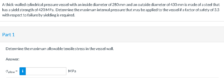 A thick-walled cylindrical pressure vessel with an inside diameter of 280 mm and an outside diameter of 430 mm is made of a steel that
has a yield strength of 420 MPa. Determine the maximum internal pressure that may be applied to the vessel if a factor of safety of 3.3
with respect to failure by yielding is required.
Part 1
Determine the maximum allowable tensile stress in the vessel wall.
Answer:
Oallow
i
MPa
