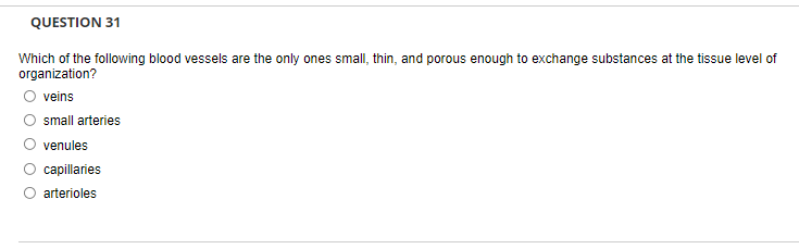 QUESTION 31
Which of the following blood vessels are the only ones small, thin, and porous enough to exchange substances at the tissue level of
organization?
veins
small arteries
venules
capillaries
arterioles

