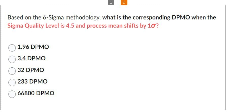 Based on the 6-Sigma methodology, what is the corresponding DPMO when the
Sigma Quality Level is 4.5 and process mean shifts by 10?
1.96 DPMO
3.4 DPMO
32 DPMO
233 DPMO
66800 DPMO