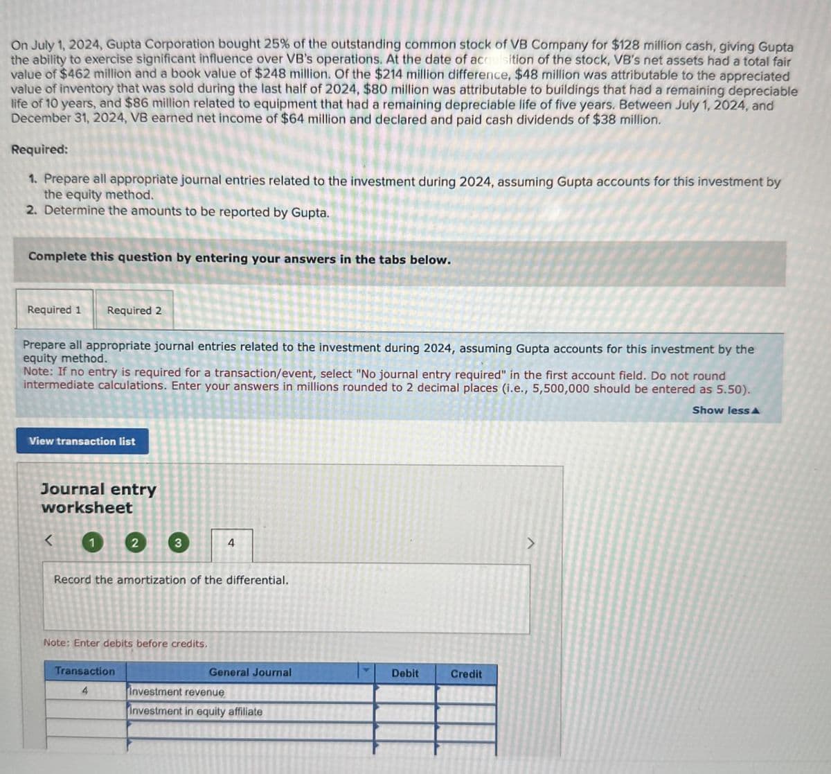 On July 1, 2024, Gupta Corporation bought 25% of the outstanding common stock of VB Company for $128 million cash, giving Gupta
the ability to exercise significant influence over VB's operations. At the date of acquisition of the stock, VB's net assets had a total fair
value of $462 million and a book value of $248 million. Of the $214 million difference, $48 million was attributable to the appreciated
value of inventory that was sold during the last half of 2024, $80 million was attributable to buildings that had a remaining depreciable
life of 10 years, and $86 million related to equipment that had a remaining depreciable life of five years. Between July 1, 2024, and
December 31, 2024, VB earned net income of $64 million and declared and paid cash dividends of $38 million.
Required:
1. Prepare all appropriate journal entries related to the investment during 2024, assuming Gupta accounts for this investment by
the equity method.
2. Determine the amounts to be reported by Gupta.
Complete this question by entering your answers in the tabs below.
Required 1
Required 2
Prepare all appropriate journal entries related to the investment during 2024, assuming Gupta accounts for this investment by the
equity method.
Note: If no entry is required for a transaction/event, select "No journal entry required" in the first account field. Do not round
intermediate calculations. Enter your answers in millions rounded to 2 decimal places (i.e., 5,500,000 should be entered as 5.50).
Show less
View transaction list
Journal entry
worksheet
<
1
2
3
4
Record the amortization of the differential.
Note: Enter debits before credits.
Transaction
General Journal
Debit
Credit
4
Investment revenue
Investment in equity affiliate