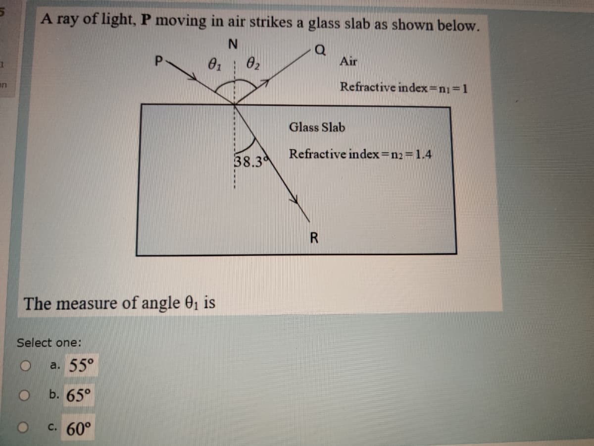 A ray of light, P moving in air strikes a glass slab as shown below.
01
02
Air
on
Refractive index=n1=1
Glass Slab
Refractive index=n2=1.4
38.3
The measure of angle 01 is
Select one:
a. 55°
b. 65°
c. 60°
