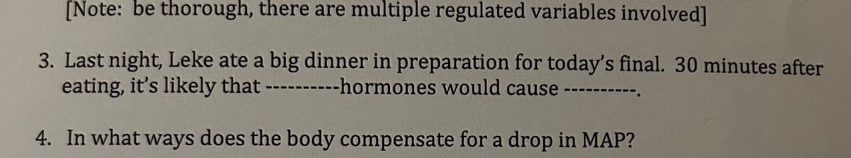 [Note: be thorough, there are multiple regulated variables involved]
3. Last night, Leke ate a big dinner in preparation for today's final. 30 minutes after
-hormones would cause
eating, it's likely that ---
4. In what ways does the body compensate for a drop in MAP?