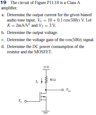 19 The circuit of Figure P11.19 is a Class A
amplifier.
a. Determine the output current for the given biased
audio tone input, Vc = 10+0.1 cos(500t) V. Let
K = 2mA/V? and Vr = 3 V.
b. Determine the output voltage.
c. Determine the voltage gain of the cos(5007) signal.
d. Determine the DC power consumption of the
resistor and the MOSFET.
15 V
602
out
