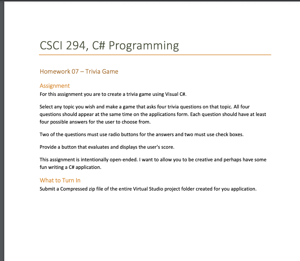 CSCI 294, C# Programming
Homework 07 – Trivia Game
Assignment
For this assignment you are to create a trivia game using Visual C#.
Select any topic you wish and make a game that asks four trivia questions on that topic. All four
questions should appear at the same time on the applications form. Each question should have at least
four possible answers for the user to choose from.
Two of the questions must use radio buttons for the answers and two must use check boxes.
Provide a button that evaluates and displays the user's score.
This assignment is intentionally open-ended. I want to allow you to be creative and perhaps have some
fun writing a C# application.
What to Turn In
Submit a Compressed zip file of the entire Virtual Studio project folder created for you application.
