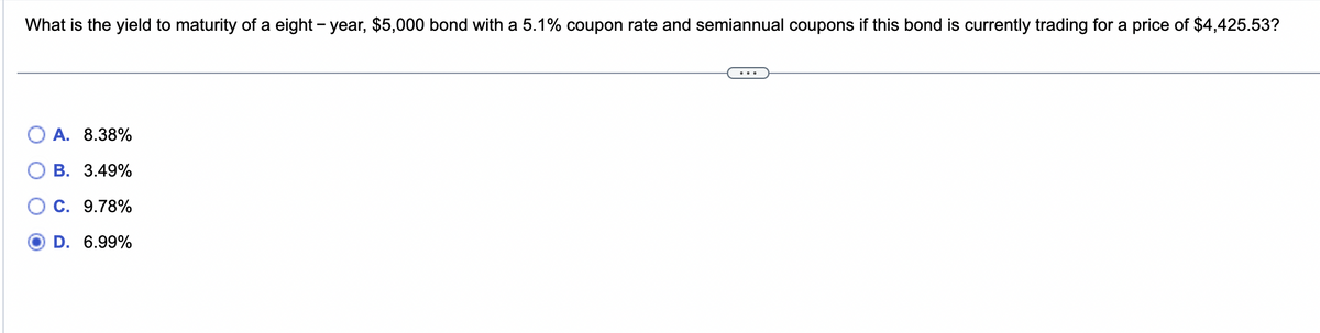 What is the yield to maturity of a eight-year, $5,000 bond with a 5.1% coupon rate and semiannual coupons if this bond is currently trading for a price of $4,425.53?
A. 8.38%
B. 3.49%
C. 9.78%
D. 6.99%