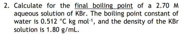 2. Calculate for the final boiling_point of a 2.70 M
aqueous solution of KBr. The boiling point constant of
water is 0.512 °C kg mol·1, and the density of the KBr
solution is 1.80 g/mL.
