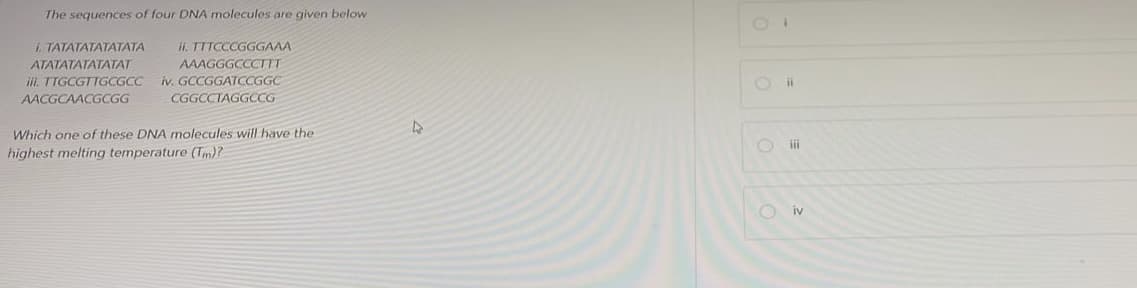 The sequences of four DNA molecules are given below
i. TATATATATATATA
ATATATATATATAT
iii. TTGCGTTGCGCC
AACGCAACGCGG
ii. TTTCCCGGGAAA
AAAGGGCCCTIT
iv. GCCGGATCCGGC
CGGCCTAGGCCG
Which one of these DNA molecules will have the
highest melting temperature (Tm)?
4
O
ii
iii
iv