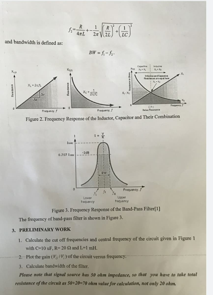 R
1
+-
47L
R
27
2L
LC
and bandwidth is defined as:
BW = f,- f2-
Capacitive
Inductive
Xan
X> Xe
Inductive and Capaotive
Raactances ars equal here
X = 2rL
Av
Ax
Frequency. /
(1)
Series Resanance
Frequency.
Frequency. f
Figure 2. Frequency Response of the Inductor, Capacitor and Their Combination
I =
IMAX
-3dB
0.707 IMAX
BW
Frequency.
Lower
frequency
Upper
frequency
Figure 3. Frequency Response of the Band-Pass Filter[1]
The frequency of band-pass filter is shown in Figure 3.
3. PRELIMINARY WORK
1. Calculate the cut off frequencies and central frequency of the circuit given in Figure 1
with C=10 uF, R= 20 Q and L=1 mH.
2. Plot the gain (V, tV;) of the circuit versus frequency.
3. Calculate bandwidth of the filter.
Please note that signal source has 50 ohm impedance, so that you have to take total
resistance of the circuit as 50+20=70 ohm value for calculation, not only 20 ohm.
Reactance
Readance
