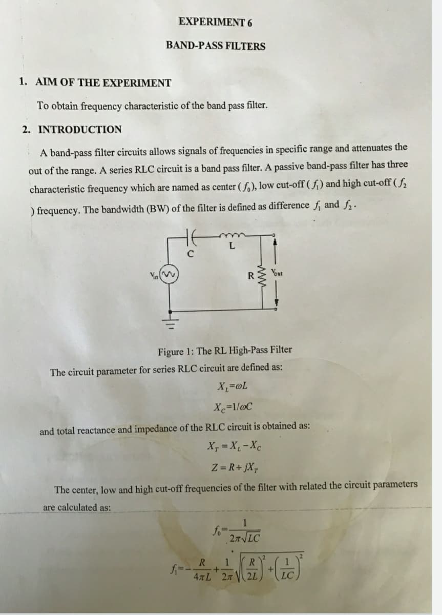 EXPERIMENT 6
BAND-PASS FILTERS
1. AIM OF THE EXPERIMENT
To obtain frequency characteristic of the band pass filter.
2. INTRODUCTION
A band-pass filter circuits allows signals of frequencies in specific range and attenuates the
out of the range. A series RLC circuit is a band pass filter. A passive band-pass filter has three
characteristic frequency which are named as center ( f.), low cut-off ( f,) and high cut-off ( f,
) frequency. The bandwidth (BW) of the filter is defined as difference f, and f,.
R
Ybut
Figure 1: The RL High-Pass Filter
The circuit parameter for series RLC circuit are defined as:
Xc=1/@C
and total reactance and impedance of the RLC circuit is obtained as:
X, = X,-Xc
Z = R+ jX,
The center, low and high cut-off frequencies of the filter with related the circuit parameters
are calculated as:
1
fo=
27 LC
R
47L 27
2L
LC
ww
