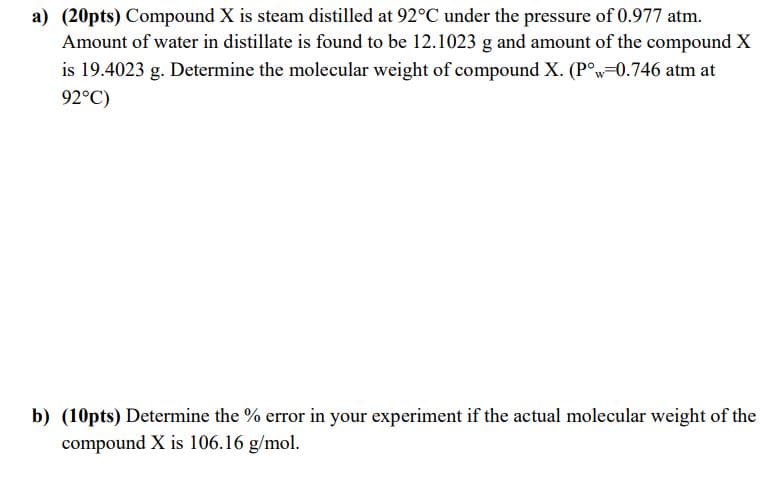 a) (20pts) Compound X is steam distilled at 92°C under the pressure of 0.977 atm.
Amount of water in distillate is found to be 12.1023 g and amount of the compound X
is 19.4023 g. Determine the molecular weight of compound X. (P°w=0.746 atm at
92°C)
b) (10pts) Determine the % error in your experiment if the actual molecular weight of the
compound X is 106.16 g/mol.
