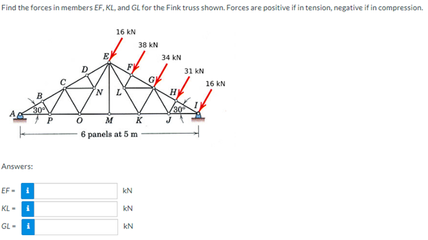 Find the forces in members EF, KL, and GL for the Fink truss shown. Forces are positive if in tension, negative if in compression.
B
30°
Answers:
EF-i
KL-i
GL-i
P
16 KN
N L
F
0
M
K
6 panels at 5 m
Σ Σ Σ
KN
38 KN
KN
G
34 KN
H]
31 KN
30°
16 KN