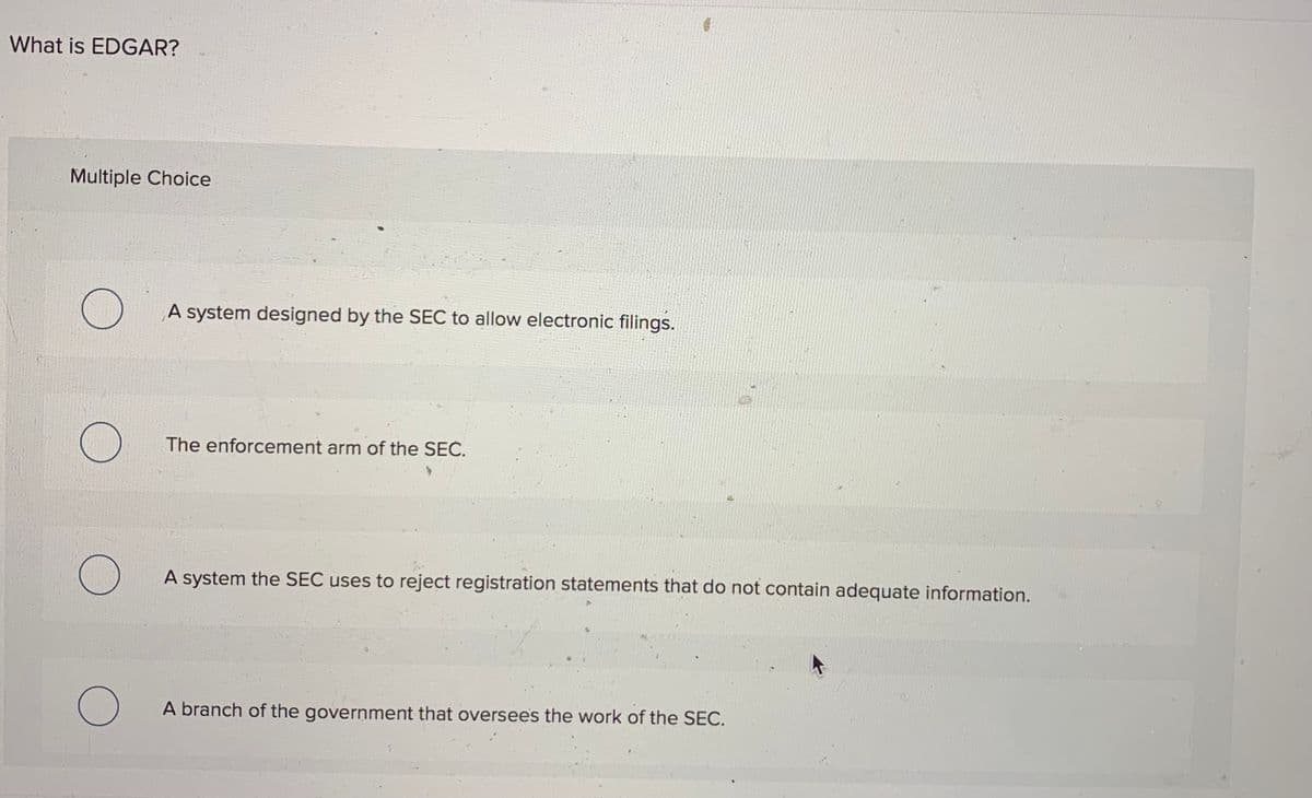 What is EDGAR?
Multiple Choice
A system designed by the SEC to allow electronic filings.
The enforcement arm of the SEČ.
A system the SEC uses to reject registration statements that do not contain adequate information.
A branch of the government that oversees the work of the SEC.
