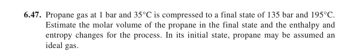 6.47. Propane gas at 1 bar and 35°C is compressed to a final state of 135 bar and 195°C.
Estimate the molar volume of the propane in the final state and the enthalpy and
entropy changes for the process. In its initial state, propane may be assumed an
ideal gas.