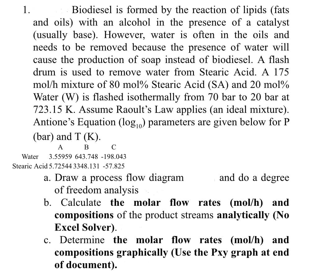 1.
Biodiesel is formed by the reaction of lipids (fats
and oils) with an alcohol in the presence of a catalyst
(usually base). However, water is often in the oils and
needs to be removed because the presence of water will
cause the production of soap instead of biodiesel. A flash
drum is used to remove water from Stearic Acid. A 175
mol/h mixture of 80 mol % Stearic Acid (SA) and 20 mol%
Water (W) is flashed isothermally from 70 bar to 20 bar at
723.15 K. Assume Raoult's Law applies (an ideal mixture).
Antione's Equation (logo) parameters are given below for P
(bar) and T (K).
A
B
C
Water 3.55959 643.748 -198.043
Stearic Acid 5.72544 3348.131 -57.825
and do a degree
a. Draw a process flow diagram
of freedom analysis
b. Calculate the molar flow rates (mol/h) and
compositions of the product streams analytically (No
Excel Solver).
c. Determine the molar flow rates (mol/h) and
compositions graphically (Use the Pxy graph at end
of document).