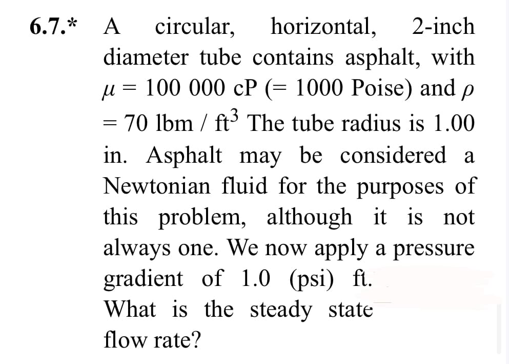 circular,
horizontal, 2-inch
diameter tube contains asphalt, with
μ = 100 000 cP (= 1000 Poise) and Р
= 70 lbm / ft³ The tube radius is 1.00
in. Asphalt may be considered a
Newtonian fluid for the purposes of
this problem, although it is not
always one. We now apply a pressure
gradient of 1.0 (psi) ft.
What is the steady state
flow rate?
6.7.* A