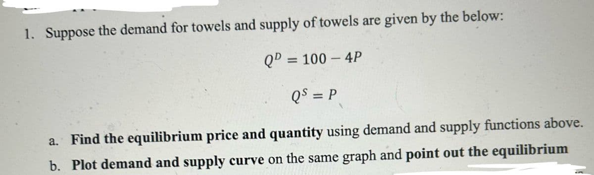 1. Suppose the demand for towels and supply of towels are given by the below:
QD = 100 - 4P
QS = P
a. Find the equilibrium price and quantity using demand and supply functions above.
b. Plot demand and supply curve on the same graph and point out the equilibrium