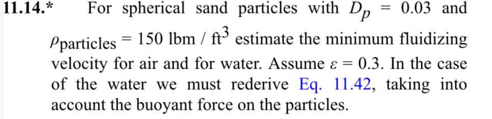 11.14.*
For spherical sand particles with Dp = 0.03 and
Pparticles = 150 lbm / ft³ estimate the minimum fluidizing
velocity for air and for water. Assume & = 0.3. In the case
of the water we must rederive Eq. 11.42, taking into
account the buoyant force on the particles.