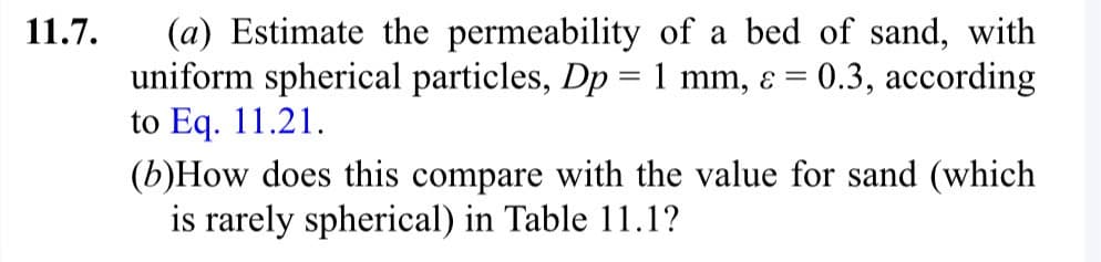 11.7.
(a) Estimate the permeability of a bed of sand, with
uniform spherical particles, Dp = 1 mm, = 0.3, according
to Eq. 11.21.
(b)How does this compare with the value for sand (which
is rarely spherical) in Table 11.1?