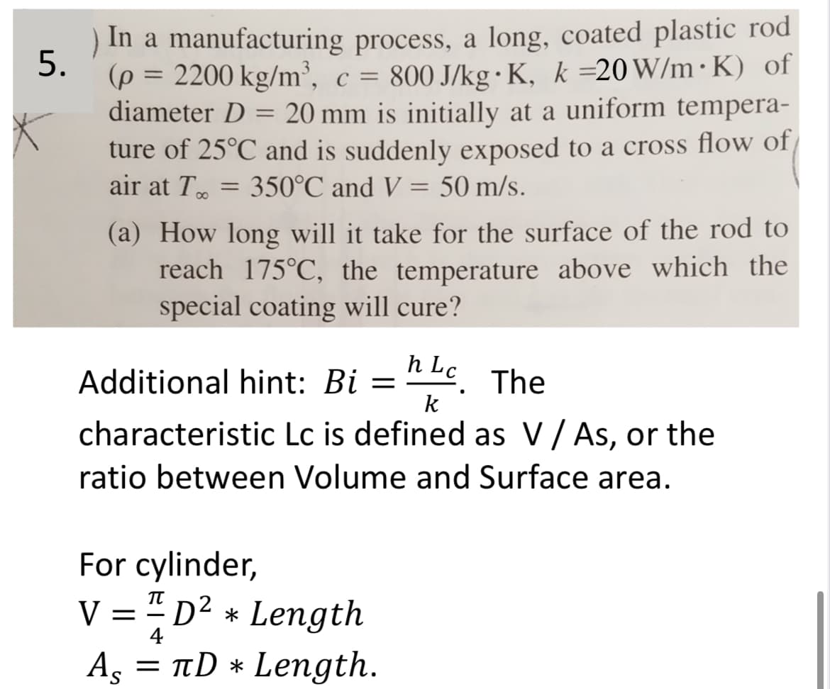 5.
.
.
) In a manufacturing process, a long, coated plastic rod
(p = 2200 kg/m³, c = 800 J/kg K, k =20 W/m K) of
diameter D = 20 mm is initially at a uniform tempera-
ture of 25°C and is suddenly exposed to a cross flow of
air at T..
350°C and V = 50 m/s.
=
(a) How long will it take for the surface of the rod to
reach 175°C, the temperature above which the
special coating will cure?
h
Additional hint: Bi = Lc. The
k
characteristic Lc is defined as V / As, or the
ratio between Volume and Surface area.
For cylinder,
V = 1 D² * Length
As
=
4
πD * Length.