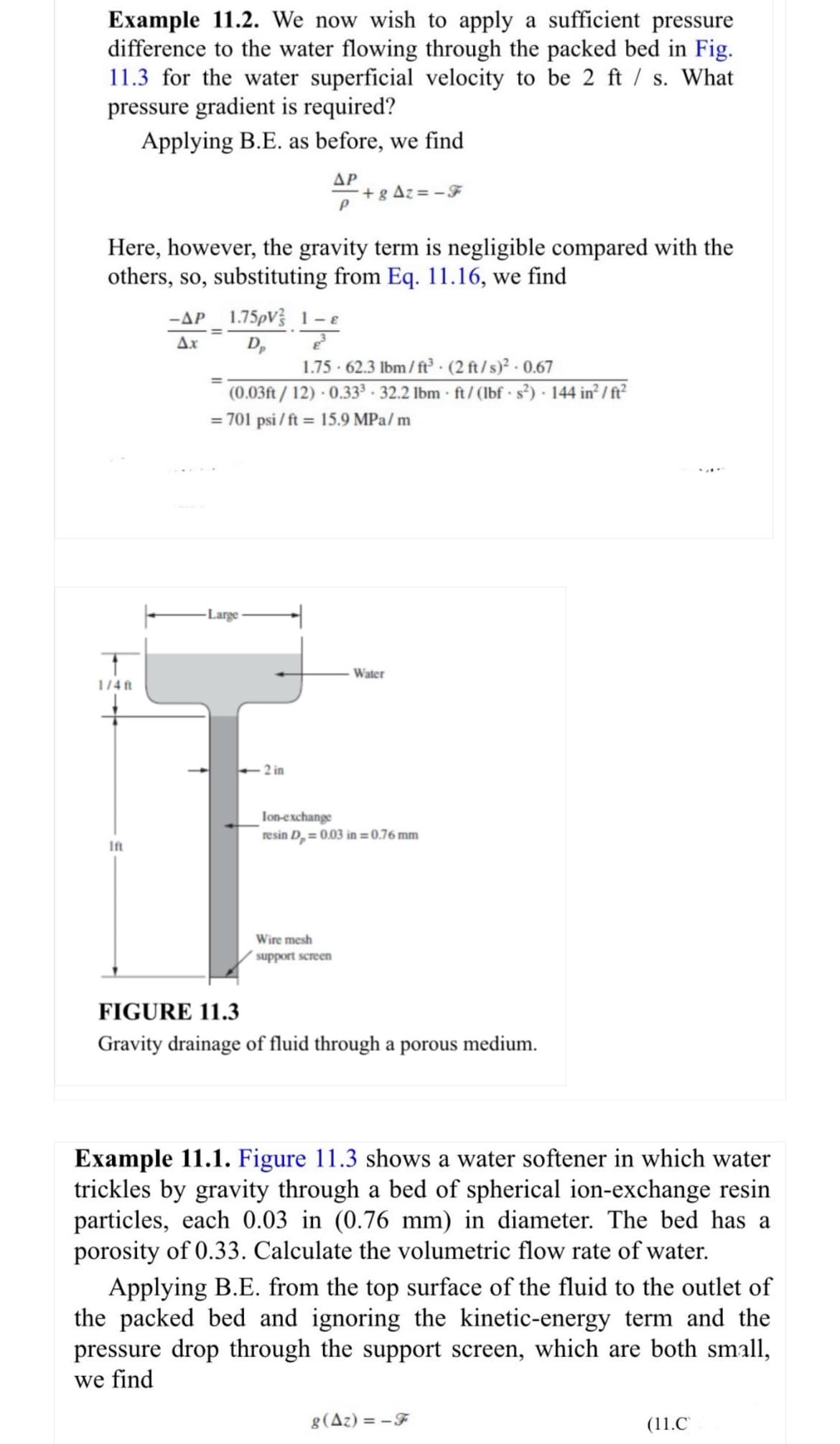 Example 11.2. We now wish to apply a sufficient pressure
difference to the water flowing through the packed bed in Fig.
11.3 for the water superficial velocity to be 2 ft / s. What
pressure gradient is required?
Applying B.E. as before, we find
ΔΡ
+g Az=-F
P
Here, however, the gravity term is negligible compared with the
others, so, substituting from Eq. 11.16, we find
1.75pV 1-
1/4ft
-AP
Ax
Ꭰ,
1.75 - 62.3 lbm/ft³
(0.03ft/12) - 0.333 - 32.2 lbm
(2 ft/s)² - 0.67
ft/(lbf · s²) · 144 in²/ft²
= 701 psi/ft = 15.9 MPa/m
Large
<-2 in
Water
Ift
Ion-exchange
resin D,= 0.03 in=0.76 mm
Wire mesh
support screen
FIGURE 11.3
Gravity drainage of fluid through a porous medium.
Example 11.1. Figure 11.3 shows a water softener in which water
trickles by gravity through a bed of spherical ion-exchange resin
particles, each 0.03 in (0.76 mm) in diameter. The bed has a
porosity of 0.33. Calculate the volumetric flow rate of water.
Applying B.E. from the top surface of the fluid to the outlet of
the packed bed and ignoring the kinetic-energy term and the
pressure drop through the support screen, which are both small,
we find
8(Az)=-F
(11.C