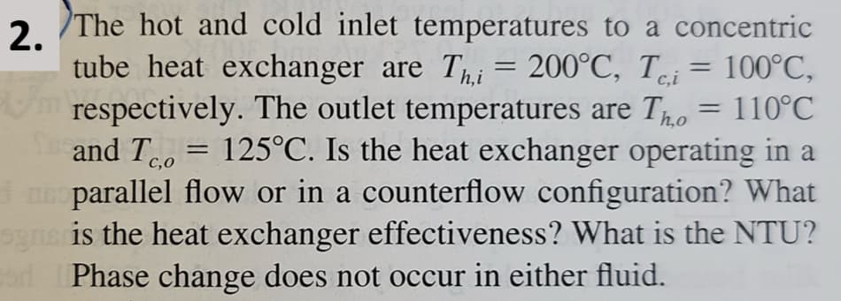 2.
=
The hot and cold inlet temperatures to a concentric
tube heat exchanger are Thi = 200°C, Tc,i 100°C,
/m respectively. The outlet temperatures are To = 110°C
and T = 125°C. Is the heat exchanger operating in a
C,O
parallel flow or in a counterflow configuration? What
sgns is the heat exchanger effectiveness? What is the NTU?
sad Phase change does not occur in either fluid.