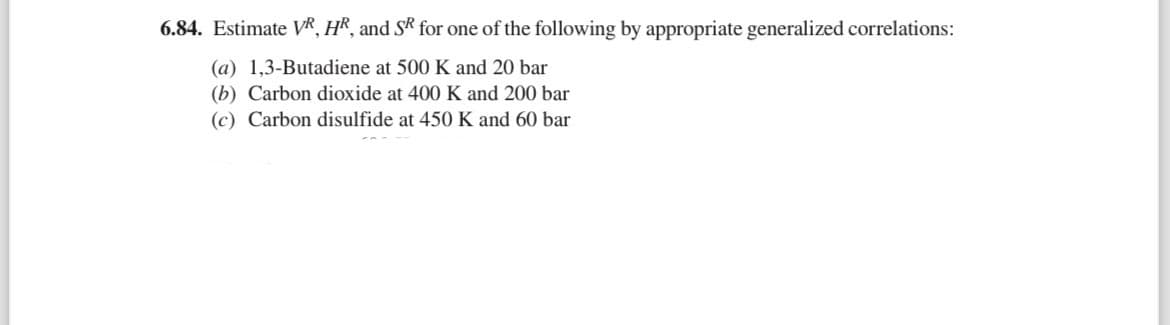 6.84. Estimate VR, HR, and SR for one of the following by appropriate generalized correlations:
(a) 1,3-Butadiene at 500 K and 20 bar
(b) Carbon dioxide at 400 K and 200 bar
(c) Carbon disulfide at 450 K and 60 bar