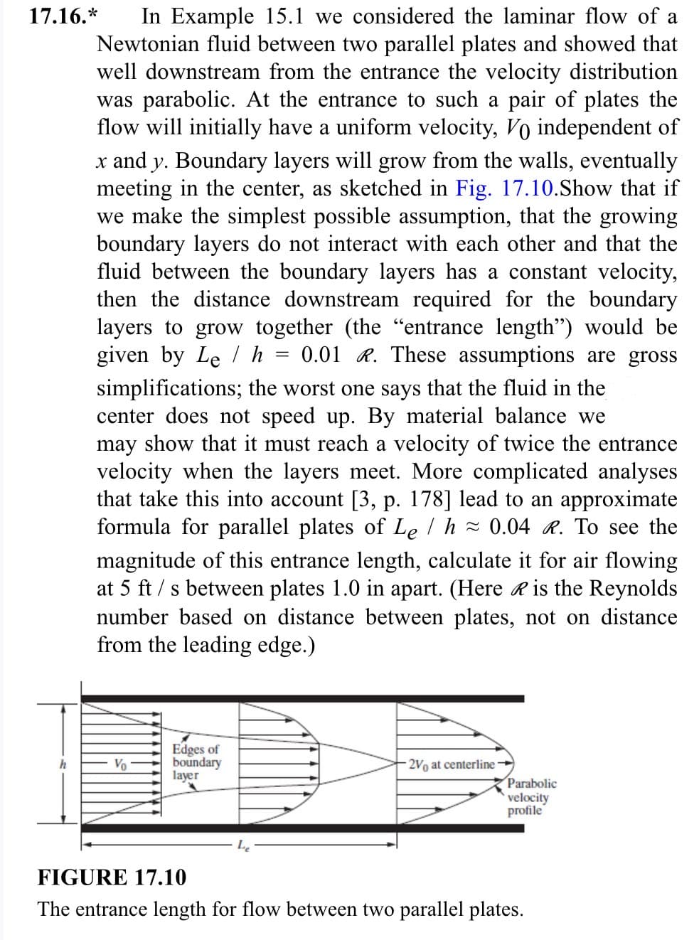 In Example 15.1 we considered the laminar flow of a
Newtonian fluid between two parallel plates and showed that
well downstream from the entrance the velocity distribution
was parabolic. At the entrance to such a pair of plates the
flow will initially have a uniform velocity, Vo independent of
x and y. Boundary layers will grow from the walls, eventually
meeting in the center, as sketched in Fig. 17.10.Show that if
we make the simplest possible assumption, that the growing
boundary layers do not interact with each other and that the
fluid between the boundary layers has a constant velocity,
then the distance downstream required for the boundary
layers to grow together (the "entrance length") would be
given by Leh 0.01 R. These assumptions are gross
simplifications; the worst one says that the fluid in the
center does not speed up. By material balance we
may show that it must reach a velocity of twice the entrance
velocity when the layers meet. More complicated analyses
that take this into account [3, p. 178] lead to an approximate
formula for parallel plates of Le / h ≈ 0.04 R. To see the
magnitude of this entrance length, calculate it for air flowing
at 5 ft/s between plates 1.0 in apart. (Here is the Reynolds
number based on distance between plates, not on distance
from the leading edge.)
17.16.*
Vo
Edges of
boundary
layer
=
2V0 at centerline
Parabolic
velocity
profile
FIGURE 17.10
The entrance length for flow between two parallel plates.