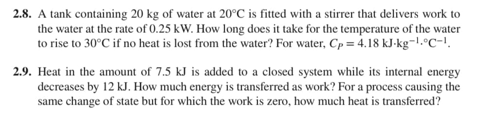 2.8. A tank containing 20 kg of water at 20°C is fitted with a stirrer that delivers work to
the water at the rate of 0.25 kW. How long does it take for the temperature of the water
to rise to 30°C if no heat is lost from the water? For water, Cp = 4.18 kJ.kg-1.°C-1.
2.9. Heat in the amount of 7.5 kJ is added to a closed system while its internal energy
decreases by 12 kJ. How much energy is transferred as work? For a process causing the
same change of state but for which the work is zero, how much heat is transferred?