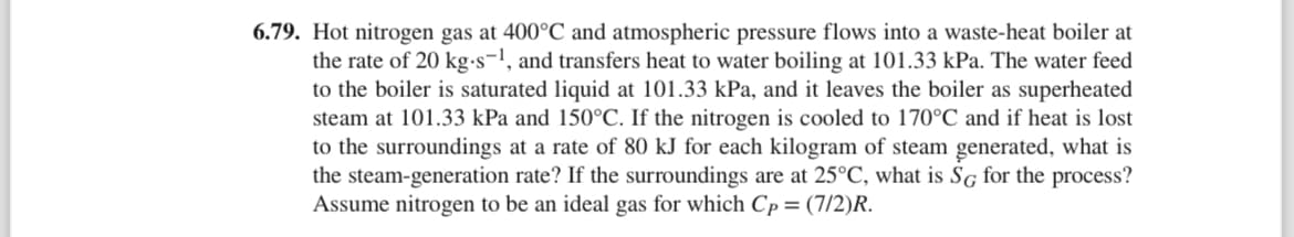 6.79. Hot nitrogen gas at 400°C and atmospheric pressure flows into a waste-heat boiler at
the rate of 20 kg-s-¹, and transfers heat to water boiling at 101.33 kPa. The water feed
to the boiler is saturated liquid at 101.33 kPa, and it leaves the boiler as superheated
steam at 101.33 kPa and 150°C. If the nitrogen is cooled to 170°C and if heat is lost
to the surroundings at a rate of 80 kJ for each kilogram of steam generated, what is
the steam-generation rate? If the surroundings are at 25°C, what is SG for the process?
Assume nitrogen to be an ideal gas for which Cp = (7/2)R.