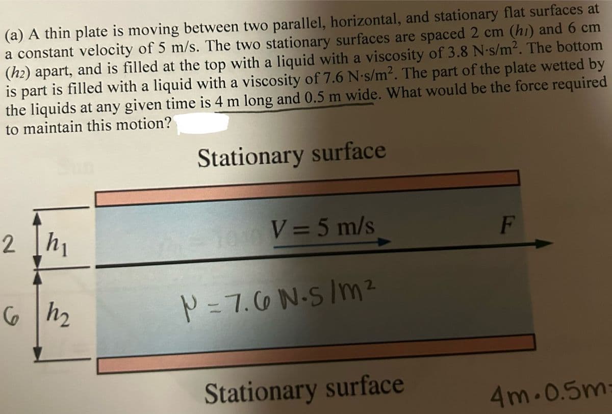 (a) A thin plate is moving between two parallel, horizontal, and stationary flat surfaces at
a constant velocity of 5 m/s. The two stationary surfaces are spaced 2 cm (hi) and 6 cm
(h2) apart, and is filled at the top with a liquid with a viscosity of 3.8 N-s/m². The bottom
is part is filled with a liquid with a viscosity of 7.6 N-s/m². The part of the plate wetted by
the liquids at any given time is 4 m long and 0.5 m wide. What would be the force required
to maintain this motion?
Stationary surface
2 h₁
EL
6 h ₂
V = 5 m/s
2
P=7.6 N.S/m²
Stationary surface
F
4m-0.5m:
