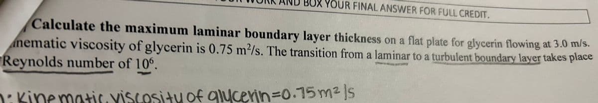 BOX YOUR FINAL ANSWER FOR FULL CREDIT.
Calculate the maximum laminar boundary layer thickness on a flat plate for glycerin flowing at 3.0 m/s.
nematic viscosity of glycerin is 0.75 m²/s. The transition from a laminar to a turbulent boundary layer takes place
Reynolds number of 106.
· Kinematic viscosity of glycerin=0.75m²/s