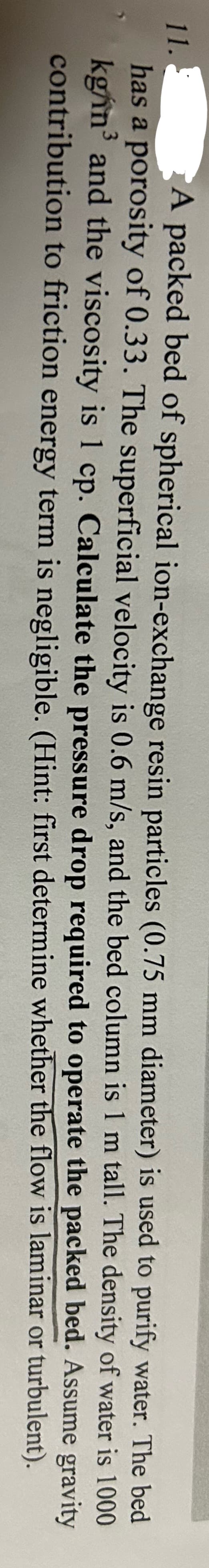 11.
A packed bed of spherical ion-exchange resin particles (0.75 mm diameter) is used to purify water. The bed
has a porosity of 0.33. The superficial velocity is 0.6 m/s, and the bed column is 1 m tall. The density of water is 1000
kg/in³ and the viscosity is 1 cp. Calculate the pressure drop required to operate the packed
3
bed. Assume
gravity
contribution to friction energy term is negligible. (Hint: first determine whether the flow is laminar or turbulent).