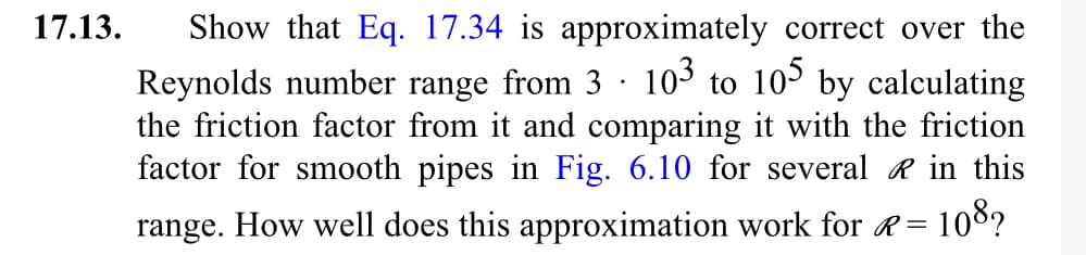 17.13. Show that Eq. 17.34 is approximately correct over the
Reynolds number range from 3 103 to 105 by calculating
the friction factor from it and comparing it with the friction
factor for smooth pipes in Fig. 6.10 for several in this
range. How well does this approximation work for R= 108?