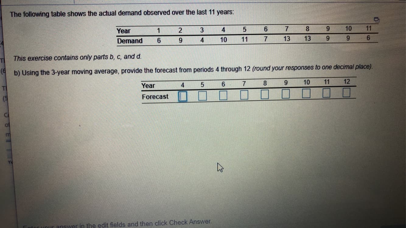 The following table shows the actual demand observed over the last 11 years:
11
10
8.
6.
6.
4
Year
13
9.
13
11
10
Demand
This exercise contains only parts b, c, and d.
TI
(4
b) Using the 3-year moving average, provide the forecast from periods 4 through 12 (round your responses to one decimal place).
12
11
10
9.
8.
6.
4
Year
TI
Forecast
(5
or Vour answer in the edit fields and then click Check Answer.
